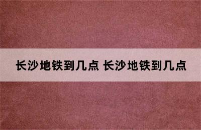 长沙地铁到几点 长沙地铁到几点